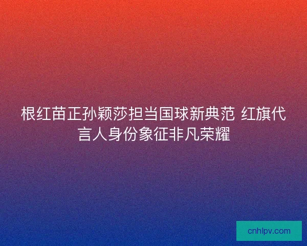 根红苗正孙颖莎担当国球新典范 红旗代言人身份象征非凡荣耀