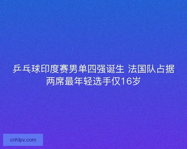乒乓球印度赛男单四强诞生 法国队占据两席最年轻选手仅16岁