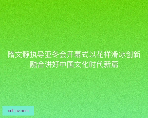 隋文静执导亚冬会开幕式以花样滑冰创新融合讲好中国文化时代新篇 隋文静执导亚冬会开幕式以花样滑冰创新融合讲好中国文化时代新篇