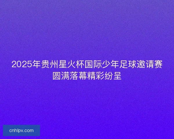 2025年贵州星火杯国际少年足球邀请赛圆满落幕精彩纷呈