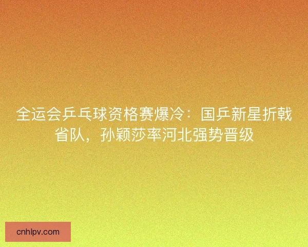 全运会乒乓球资格赛爆冷：国乒新星折戟省队，孙颖莎率河北强势晋级