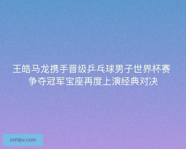 王皓马龙携手晋级乒乓球男子世界杯赛 争夺冠军宝座再度上演经典对决 王皓马龙携手晋级乒乓球男子世界杯赛 争夺冠军宝座再度上演经典对决