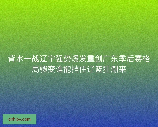 背水一战辽宁强势爆发重创广东季后赛格局骤变谁能挡住辽篮狂潮来