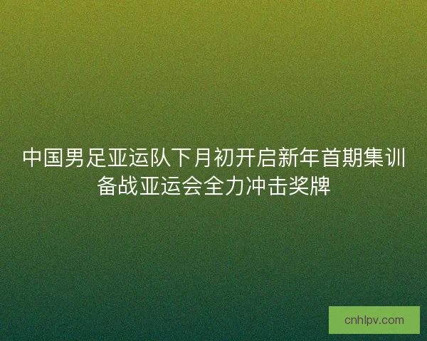 中国男足亚运队下月初开启新年首期集训备战亚运会全力冲击奖牌