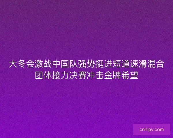大冬会激战中国队强势挺进短道速滑混合团体接力决赛冲击金牌希望 大冬会激战中国队强势挺进短道速滑混合团体接力决赛冲击金牌希望
