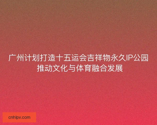 广州计划打造十五运会吉祥物永久IP公园 推动文化与体育融合发展