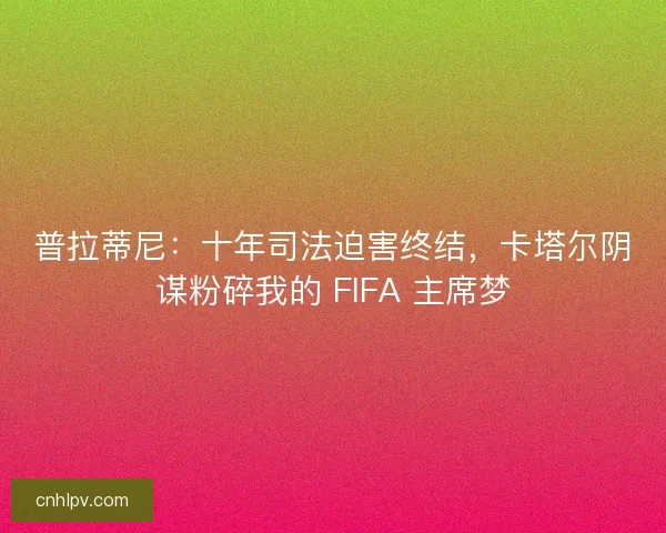 普拉蒂尼：十年司法迫害终结，卡塔尔阴谋粉碎我的 FIFA 主席梦