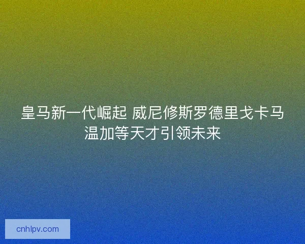皇马新一代崛起 威尼修斯罗德里戈卡马温加等天才引领未来 皇马新一代崛起 威尼修斯罗德里戈卡马温加等天才引领未来