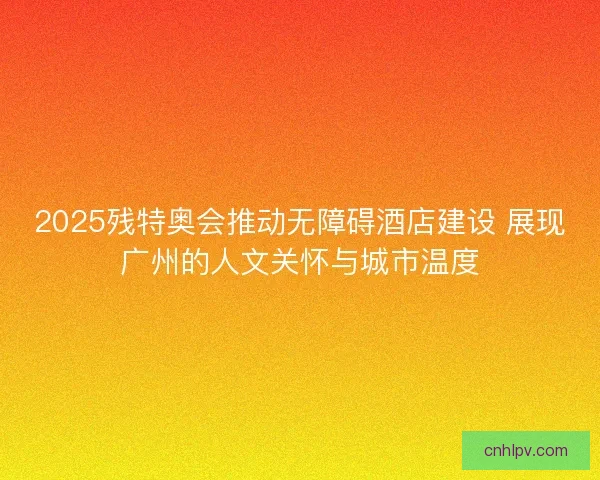 2025残特奥会推动无障碍酒店建设 展现广州的人文关怀与城市温度