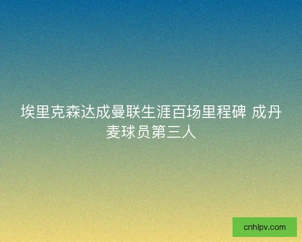 埃里克森达成曼联生涯百场里程碑 成丹麦球员第三人
