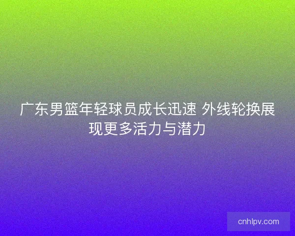 广东男篮年轻球员成长迅速 外线轮换展现更多活力与潜力