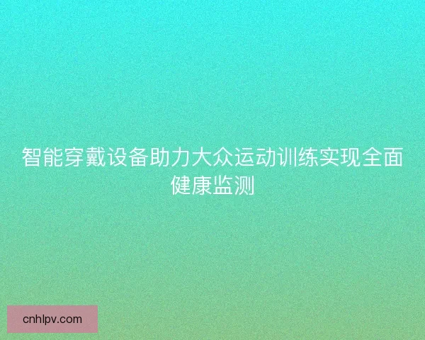 智能穿戴设备助力大众运动训练实现全面健康监测