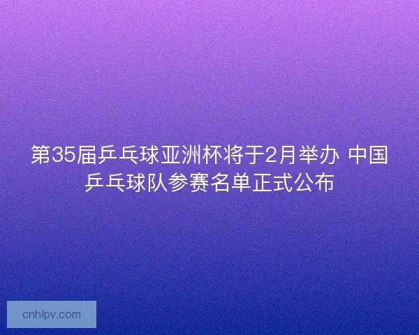 第35届乒乓球亚洲杯将于2月举办 中国乒乓球队参赛名单正式公布