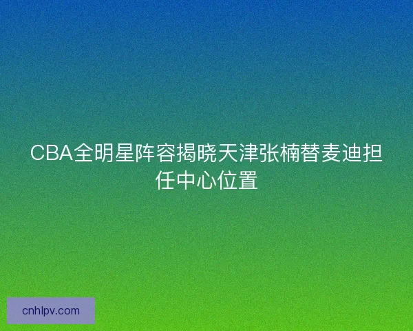CBA全明星阵容揭晓天津张楠替麦迪担任中心位置 CBA全明星阵容揭晓天津张楠替麦迪担任中心位置