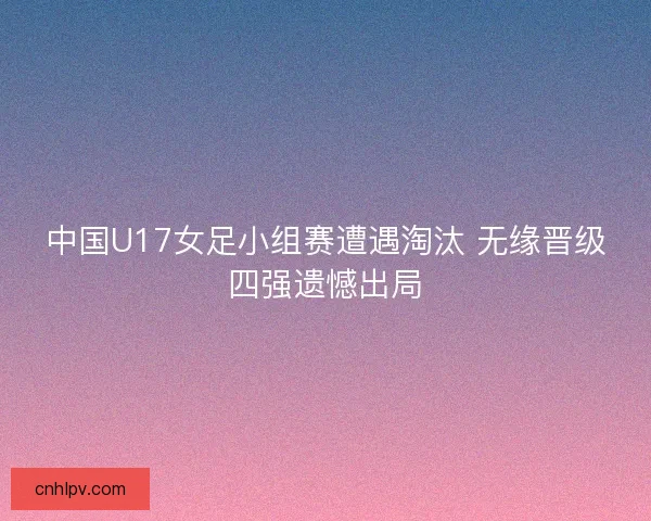 中国U17女足小组赛遭遇淘汰 无缘晋级四强遗憾出局 中国U17女足小组赛遭遇淘汰 无缘晋级四强遗憾出局