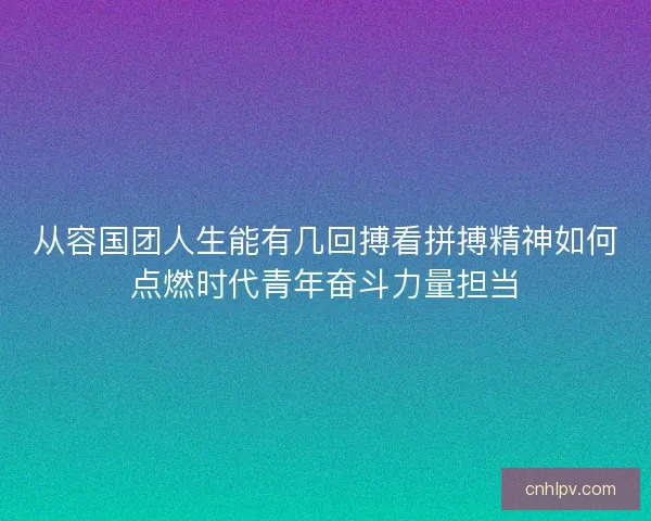 从容国团人生能有几回搏看拼搏精神如何点燃时代青年奋斗力量担当