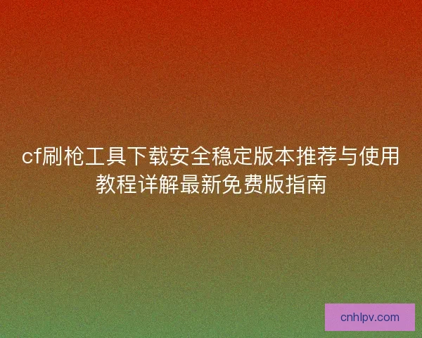 cf刷枪工具下载安全稳定版本推荐与使用教程详解最新免费版指南