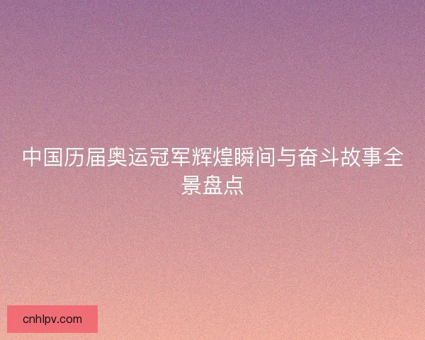 中国历届奥运冠军辉煌瞬间与奋斗故事全景盘点