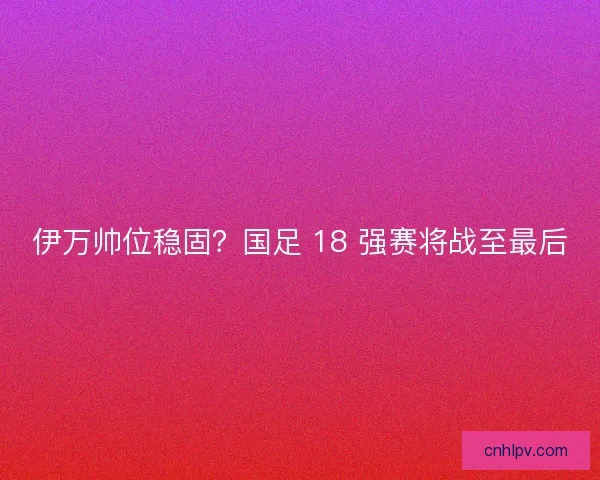 伊万帅位稳固？国足 18 强赛将战至最后