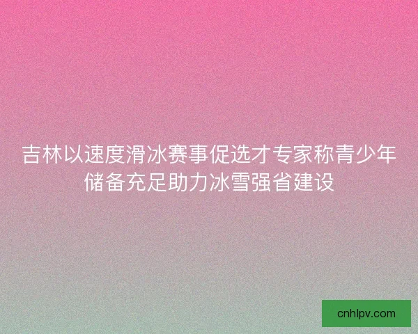 吉林以速度滑冰赛事促选才专家称青少年储备充足助力冰雪强省建设