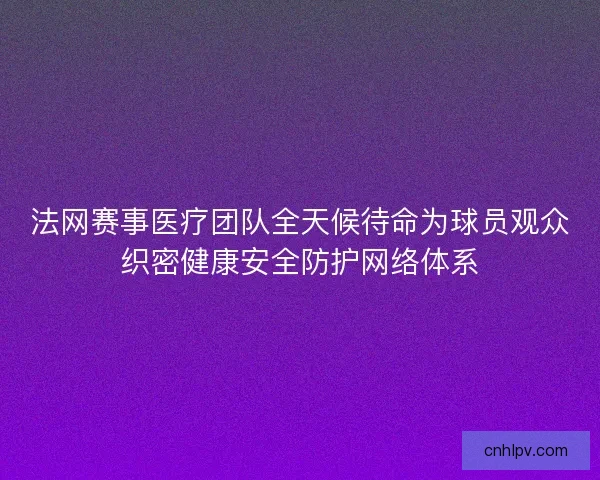 法网赛事医疗团队全天候待命为球员观众织密健康安全防护网络体系