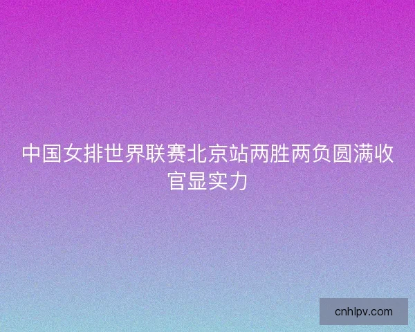 中国女排世界联赛北京站两胜两负圆满收官显实力 中国女排世界联赛北京站两胜两负圆满收官显实力