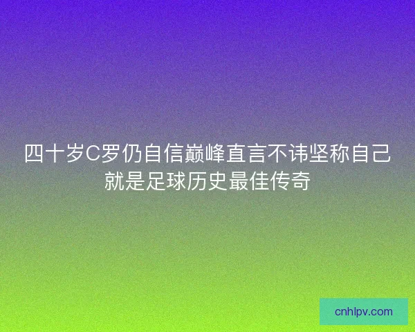四十岁C罗仍自信巅峰直言不讳坚称自己就是足球历史最佳传奇