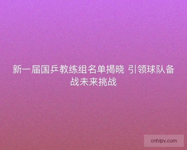 新一届国乒教练组名单揭晓 引领球队备战未来挑战 新一届国乒教练组名单揭晓 引领球队备战未来挑战