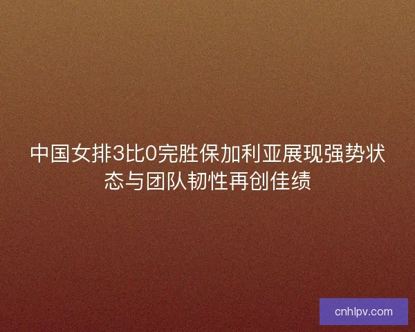 中国女排3比0完胜保加利亚展现强势状态与团队韧性再创佳绩