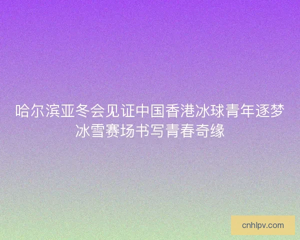哈尔滨亚冬会见证中国香港冰球青年逐梦冰雪赛场书写青春奇缘