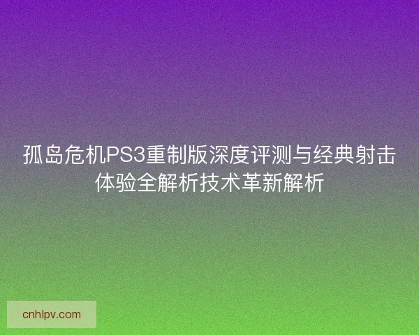 孤岛危机PS3重制版深度评测与经典射击体验全解析技术革新解析