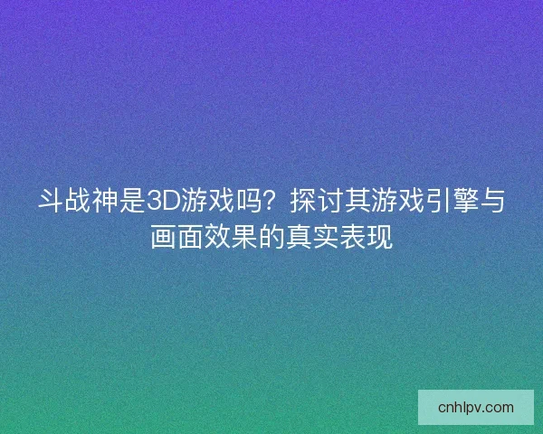 斗战神是3D游戏吗？探讨其游戏引擎与画面效果的真实表现