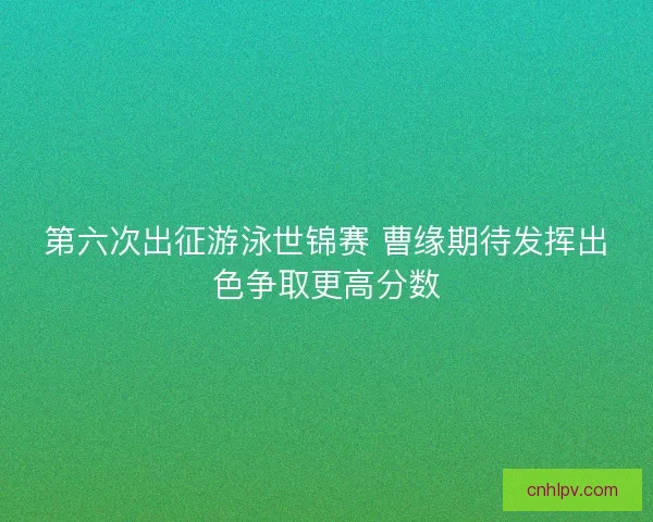 第六次出征游泳世锦赛 曹缘期待发挥出色争取更高分数