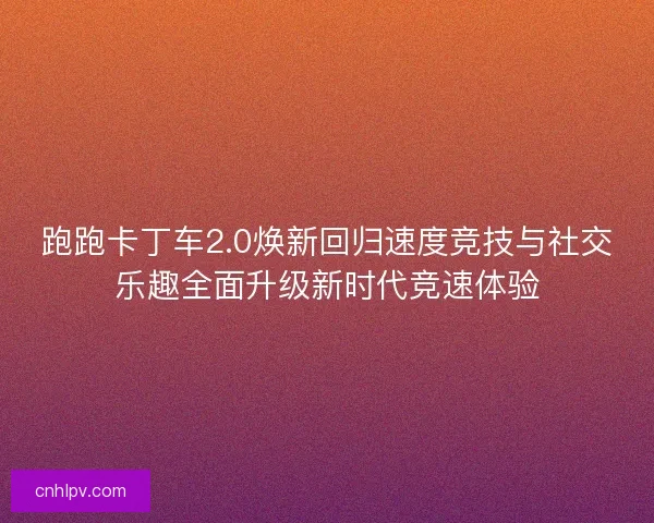 跑跑卡丁车2.0焕新回归速度竞技与社交乐趣全面升级新时代竞速体验
