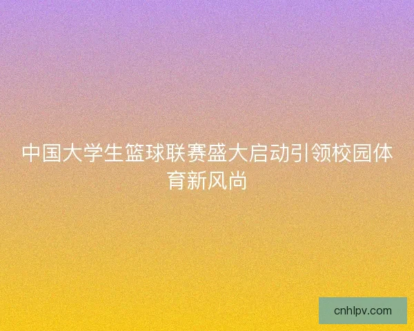 中国大学生篮球联赛盛大启动引领校园体育新风尚