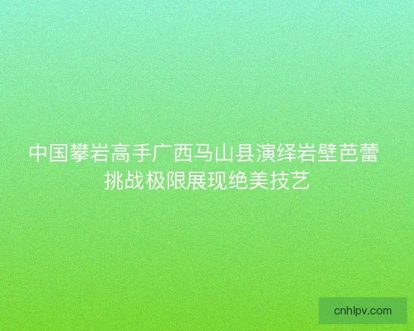 中国攀岩高手广西马山县演绎岩壁芭蕾 挑战极限展现绝美技艺 中国攀岩高手广西马山县演绎岩壁芭蕾 挑战极限展现绝美技艺