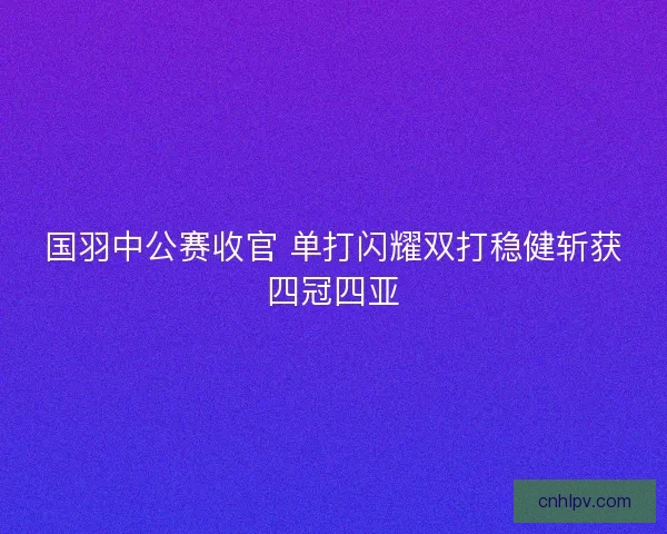 国羽中公赛收官 单打闪耀双打稳健斩获四冠四亚 国羽中公赛收官 单打闪耀双打稳健斩获四冠四亚